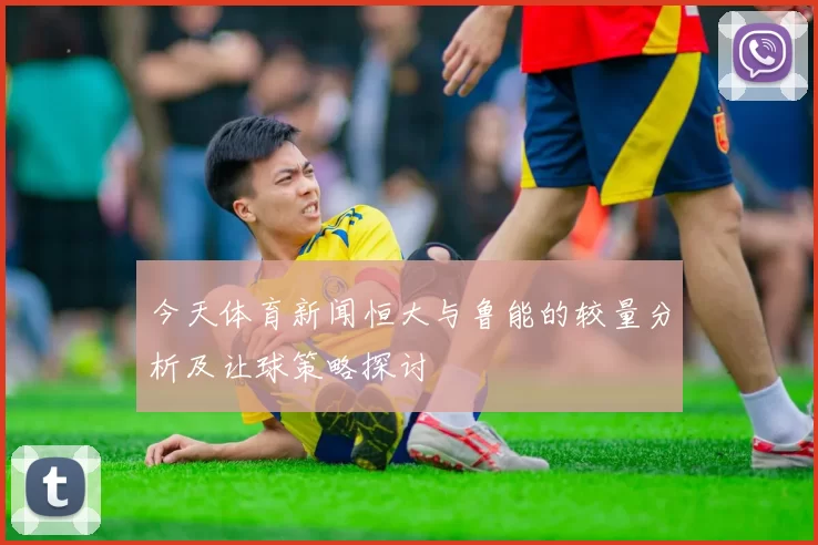 今天体育新闻恒大与鲁能的较量分析及让球策略探讨