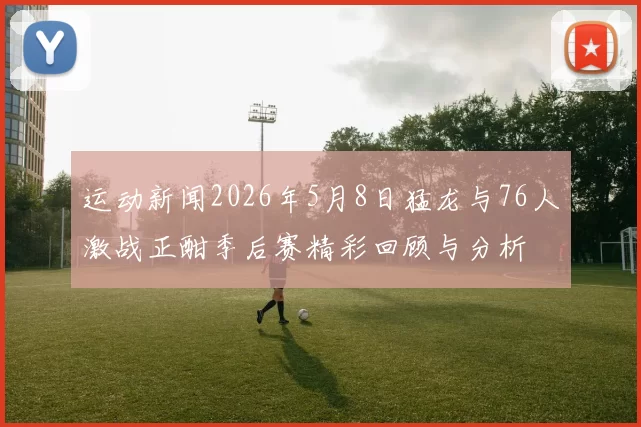 运动新闻2026年5月8日猛龙与76人激战正酣季后赛精彩回顾与分析