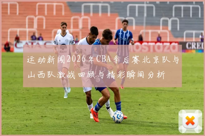 运动新闻2026年CBA季后赛北京队与山西队激战回顾与精彩瞬间分析