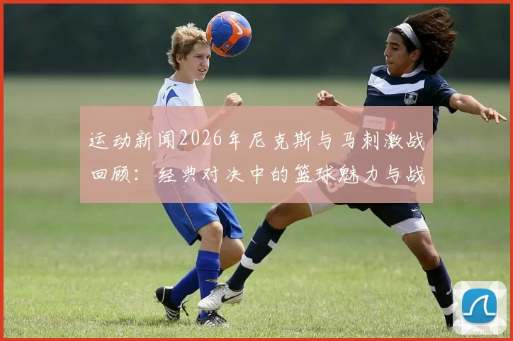 运动新闻2026年尼克斯与马刺激战回顾：经典对决中的篮球魅力与战术较量