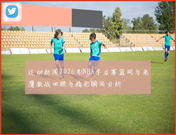运动新闻2026年NBA季后赛篮网与老鹰激战回顾与精彩瞬间分析