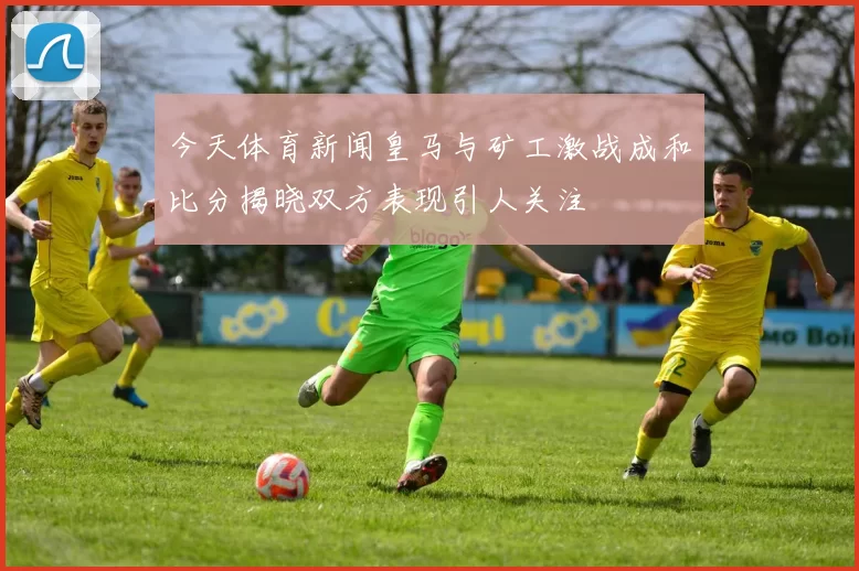 今天体育新闻皇马与矿工激战成和比分揭晓双方表现引人关注