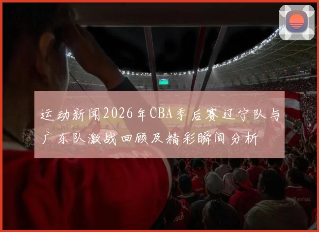 运动新闻2026年CBA季后赛辽宁队与广东队激战回顾及精彩瞬间分析