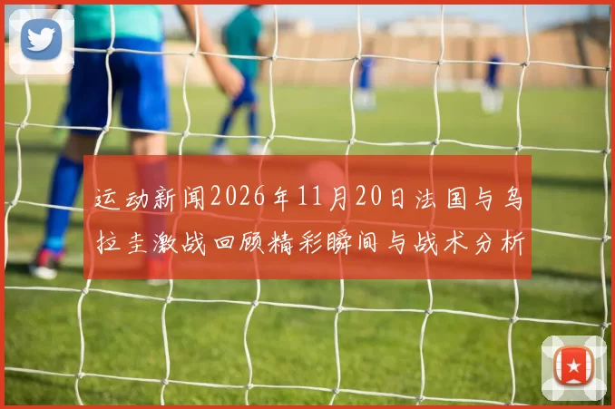 运动新闻2026年11月20日法国与乌拉圭激战回顾精彩瞬间与战术分析