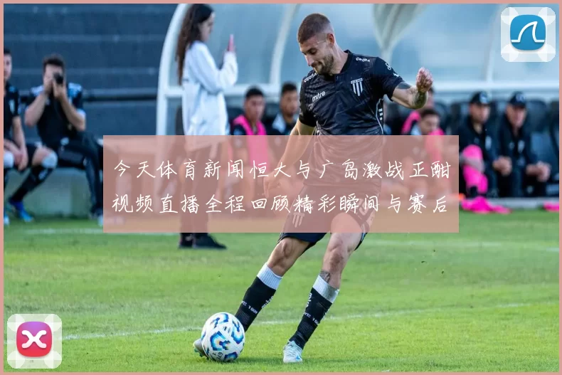 今天体育新闻恒大与广岛激战正酣视频直播全程回顾精彩瞬间与赛后分析